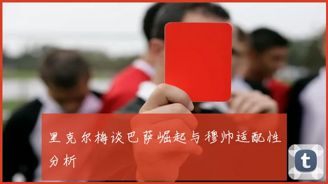 里克尔梅谈巴萨崛起与穆帅适配性分析