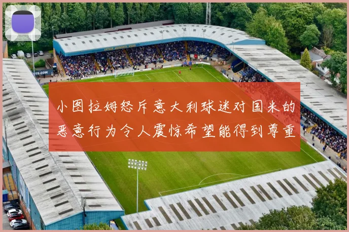 小图拉姆怒斥意大利球迷对国米的恶意行为令人震惊希望能得到尊重与支持