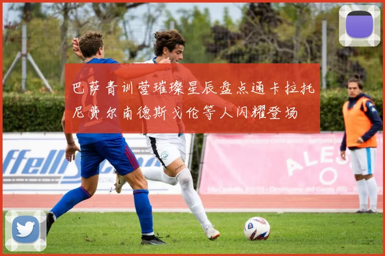 巴萨青训营璀璨星辰盘点通卡拉托尼费尔南德斯戈伦等人闪耀登场