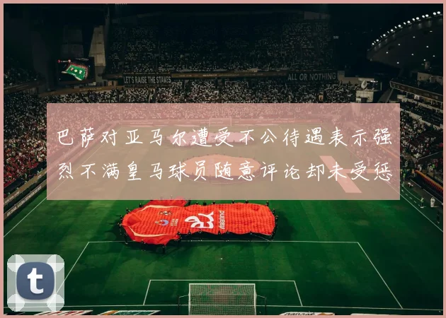 巴萨对亚马尔遭受不公待遇表示强烈不满皇马球员随意评论却未受惩罚