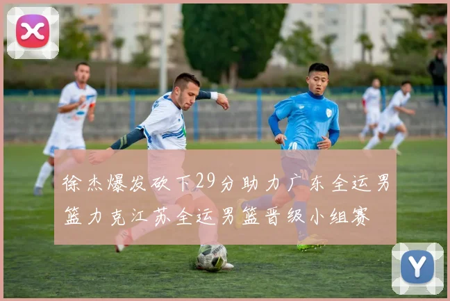 徐杰爆发砍下29分助力广东全运男篮力克江苏全运男篮晋级小组赛