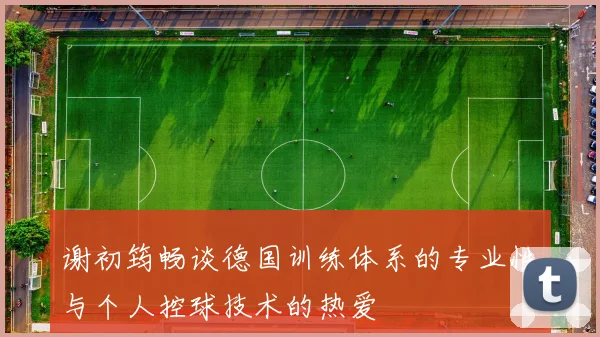 谢初筠畅谈德国训练体系的专业性与个人控球技术的热爱
