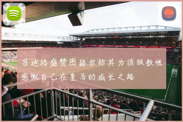 吕迪格盛赞图赫尔称其为顶级教练感慨自己在皇马的成长之路