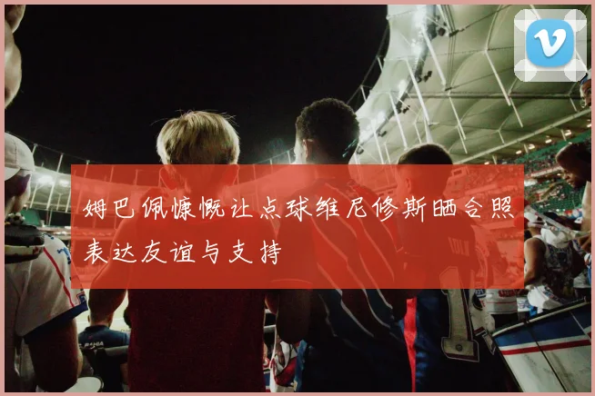 姆巴佩慷慨让点球维尼修斯晒合照表达友谊与支持