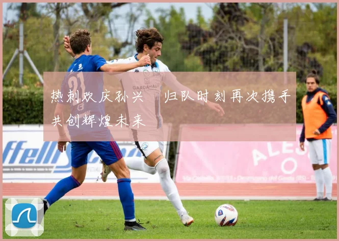 热刺欢庆孙兴慜归队时刻再次携手共创辉煌未来
