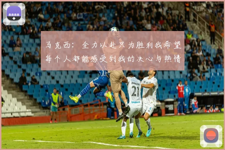 马克西：全力以赴只为胜利我希望每个人都能感受到我的决心与热情