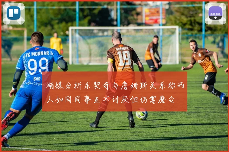 湖媒分析东契奇与詹姆斯关系称两人如同同事互不讨厌但仍需磨合