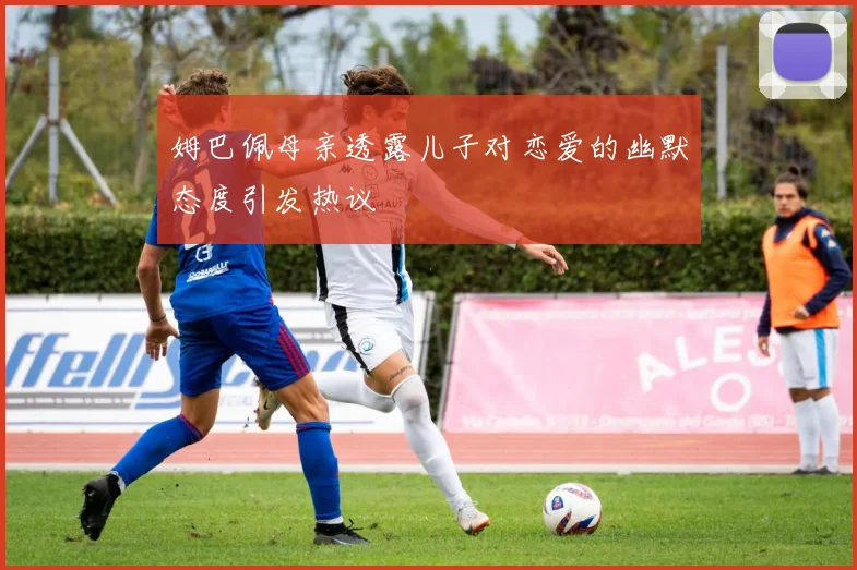 姆巴佩母亲透露儿子对恋爱的幽默态度引发热议