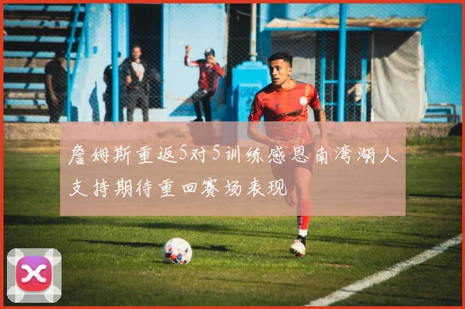 詹姆斯重返5对5训练感恩南湾湖人支持期待重回赛场表现