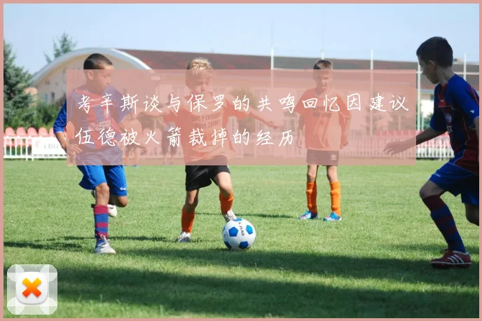 考辛斯谈与保罗的共鸣回忆因建议伍德被火箭裁掉的经历