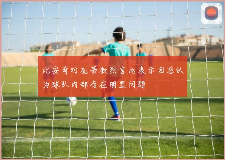 比安奇对孔蒂激烈言论表示困惑认为球队内部存在明显问题