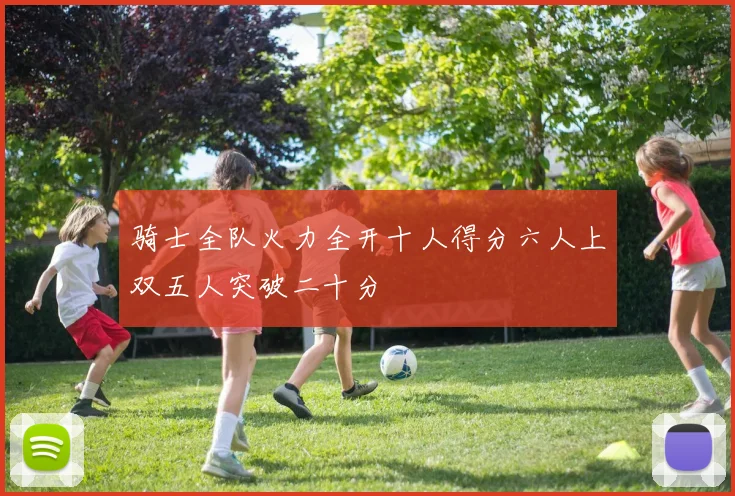 骑士全队火力全开十人得分六人上双五人突破二十分
