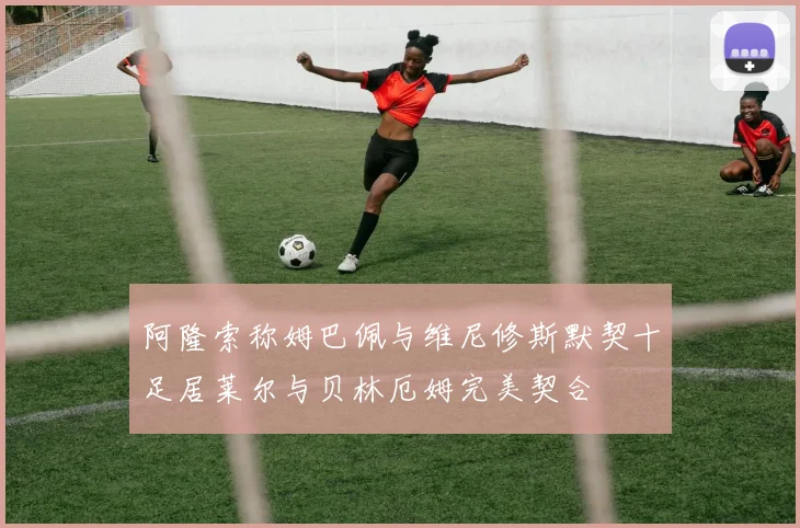 阿隆索称姆巴佩与维尼修斯默契十足居莱尔与贝林厄姆完美契合
