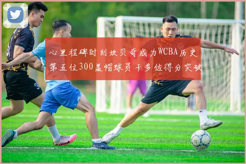 心里程碑时刻坎贝奇成为WCBA历史第五位300盖帽球员卡多佐得分突破1000大关