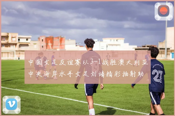 中国女足友谊赛以3-1战胜澳大利亚中央海岸水手女足刘靖精彩抽射助球队取胜