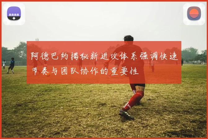 阿德巴约揭秘新进攻体系强调快速节奏与团队协作的重要性