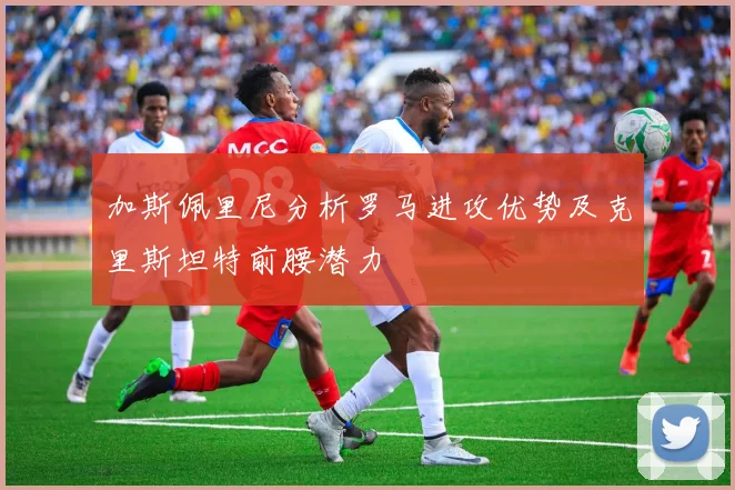 加斯佩里尼分析罗马进攻优势及克里斯坦特前腰潜力