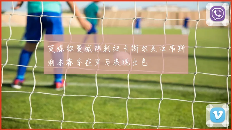 英媒称曼城热刺纽卡斯尔关注韦斯利本赛季在罗马表现出色